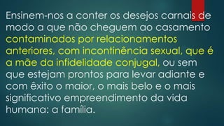 Ensinem-nos a conter os desejos carnais de
modo a que não cheguem ao casamento
contaminados por relacionamentos
anteriores, com incontinência sexual, que é
a mãe da infidelidade conjugal, ou sem
que estejam prontos para levar adiante e
com êxito o maior, o mais belo e o mais
significativo empreendimento da vida
humana: a família.
 