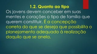 1.2. Quanto ao tipo
Os jovens devem conceber em suas
mentes e corações o tipo de família que
querem constituir. É a concepção
correta do que se deseja que possibilita o
planejamento adequado à realização
daquilo que se anela.
 