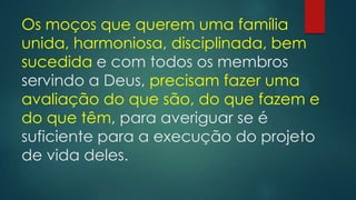 Os moços que querem uma família
unida, harmoniosa, disciplinada, bem
sucedida e com todos os membros
servindo a Deus, precisam fazer uma
avaliação do que são, do que fazem e
do que têm, para averiguar se é
suficiente para a execução do projeto
de vida deles.
 