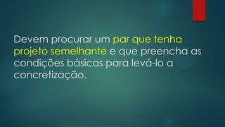Devem procurar um par que tenha
projeto semelhante e que preencha as
condições básicas para levá-lo a
concretização.
 