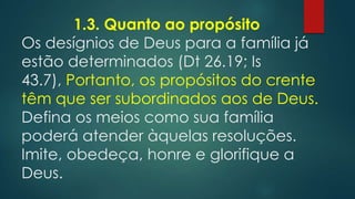 1.3. Quanto ao propósito
Os desígnios de Deus para a família já
estão determinados (Dt 26.19; Is
43.7), Portanto, os propósitos do crente
têm que ser subordinados aos de Deus.
Defina os meios como sua família
poderá atender àquelas resoluções.
Imite, obedeça, honre e glorifique a
Deus.
 