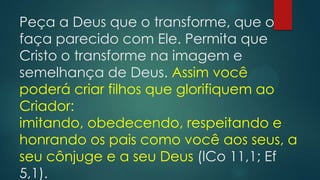 Peça a Deus que o transforme, que o
faça parecido com Ele. Permita que
Cristo o transforme na imagem e
semelhança de Deus. Assim você
poderá criar filhos que glorifiquem ao
Criador:
imitando, obedecendo, respeitando e
honrando os pais como você aos seus, a
seu cônjuge e a seu Deus (lCo 11,1; Ef
5,1).
 