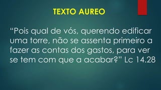 TEXTO AUREO
“Pois qual de vós, querendo edificar
uma torre, não se assenta primeiro a
fazer as contas dos gastos, para ver
se tem com que a acabar?” Lc 14.28
 