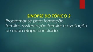 SINOPSE DO TÓPICO 2
Programar-se para formação
familiar, sustentação familiar e avaliação
de cada etapa concluída.
 