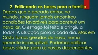 2. Edificando as bases para a família
Depois que o pecado entrou no
mundo, ninguém jamais encontrou
condições favoráveis para construir um
novo lar. O estrago foi feito e atingiu a
todos, A situação piora a cada dia. Mas em
Cristo fomos gerados de novo, numa
semente incorruptível. Podemos edificar
bases sólidas para os nossos descendentes.
 
