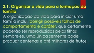 2.1. Organizar a vida para a formação da
família
A organização da vida para iniciar uma
família inclui: corrigir possíveis falhas de
comportamento e caráter, que certamente
poderão ser reproduzidas pelos filhos
(lembre-se, uma única semente pode
produzir centenas e até milhares de frutos,
 