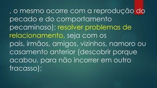 , o mesmo ocorre com a reprodução do
pecado e do comportamento
pecaminoso); resolver problemas de
relacionamento, seja com os
pais, irmãos, amigos, vizinhos, namoro ou
casamento anterior (descobrir porque
acabou, para não incorrer em outro
fracasso);
 