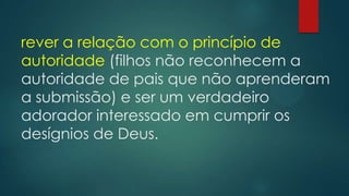 rever a relação com o princípio de
autoridade (filhos não reconhecem a
autoridade de pais que não aprenderam
a submissão) e ser um verdadeiro
adorador interessado em cumprir os
desígnios de Deus.
 