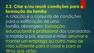 2.2. Criar e/ou reunir condições para a
formação da família
A criação é o conjunto de condições
para a edificação de uma
família, abrangem: formação
educacional e profissional dos candidatos
a marido e pai, esposa e mãe; arrumar e
manter um emprego ou outro meio de
vida suficiente para o casal e para os
filhos que virão;
 