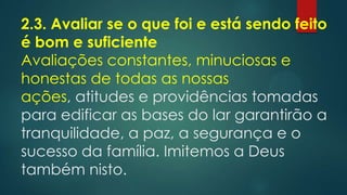 2.3. Avaliar se o que foi e está sendo feito
é bom e suficiente
Avaliações constantes, minuciosas e
honestas de todas as nossas
ações, atitudes e providências tomadas
para edificar as bases do lar garantirão a
tranquilidade, a paz, a segurança e o
sucesso da família. Imitemos a Deus
também nisto.
 