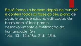 Ele só formou o homem depois de cumprir
e conferir todas as fases do Seu plano de
ação e providências na edificação de
bases bem sólidas para o
desenvolvimento e frutificação da
humanidade (Gn
1.4a, 10b, 12b,18b, 21.b, 25b).
 