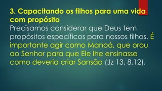 3. Capacitando os filhos para uma vida
com propósito
Precisamos considerar que Deus tem
propósitos específicos para nossos filhos. É
importante agir como Manoá, que orou
ao Senhor para que Ele lhe ensinasse
como deveria criar Sansão (Jz 13, 8,12).
 