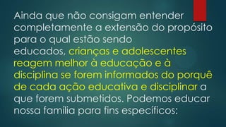Ainda que não consigam entender
completamente a extensão do propósito
para o qual estão sendo
educados, crianças e adolescentes
reagem melhor à educação e à
disciplina se forem informados do porquê
de cada ação educativa e disciplinar a
que forem submetidos. Podemos educar
nossa família para fins específicos:
 