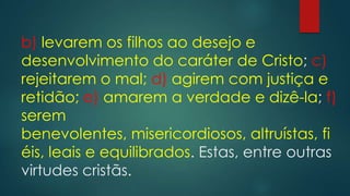b) levarem os filhos ao desejo e
desenvolvimento do caráter de Cristo; c)
rejeitarem o mal; d) agirem com justiça e
retidão; e) amarem a verdade e dizê-la; f)
serem
benevolentes, misericordiosos, altruístas, fi
éis, leais e equilibrados. Estas, entre outras
virtudes cristãs.
 