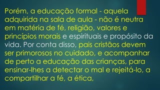 Porém, a educação formal - aquela
adquirida na sala de aula - não é neutra
em matéria de fé, religião, valores e
princípios morais e espirituais e propósito da
vida. Por conta disso, pais cristãos devem
ser primorosos no cuidado, e acompanhar
de perto a educação das crianças, para
ensinar-lhes a detectar o mal e rejeitá-lo, a
compartilhar a fé, a ética,
 