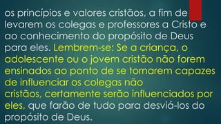 os princípios e valores cristãos, a fim de
levarem os colegas e professores a Cristo e
ao conhecimento do propósito de Deus
para eles. Lembrem-se: Se a criança, o
adolescente ou o jovem cristão não forem
ensinados ao ponto de se tornarem capazes
de influenciar os colegas não
cristãos, certamente serão influenciados por
eles, que farão de tudo para desviá-los do
propósito de Deus.
 