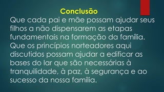 Conclusão
Que cada pai e mãe possam ajudar seus
filhos a não dispensarem as etapas
fundamentais na formação da família.
Que os princípios norteadores aqui
discutidos possam ajudar a edificar as
bases do lar que são necessárias à
tranquilidade, à paz, à segurança e ao
sucesso da nossa família.
 