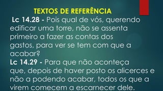 TEXTOS DE REFERÊNCIA
Lc 14.28 - Pois qual de vós, querendo
edificar uma torre, não se assenta
primeiro a fazer as contas dos
gastos, para ver se tem com que a
acabar?
Lc 14.29 - Para que não aconteça
que, depois de haver posto os alicerces e
não a podendo acabar, todos os que a
virem comecem a escarnecer dele.
 