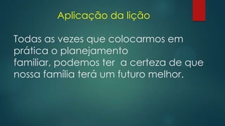 Aplicação da lição
Todas as vezes que colocarmos em
prática o planejamento
familiar, podemos ter a certeza de que
nossa família terá um futuro melhor.
 