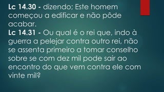 Lc 14.30 - dizendo; Este homem
começou a edificar e não pôde
acabar.
Lc 14.31 - Ou qual é o rei que, indo à
guerra a pelejar contra outro rei, não
se assenta primeiro a tomar conselho
sobre se com dez mil pode sair ao
encontro do que vem contra ele com
vinte mil?
 