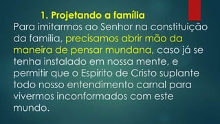 1. Projetando a família
Para imitarmos ao Senhor na constituição
da família, precisamos abrir mão da
maneira de pensar mundana, caso já se
tenha instalado em nossa mente, e
permitir que o Espírito de Cristo suplante
todo nosso entendimento carnal para
vivermos inconformados com este
mundo.
 