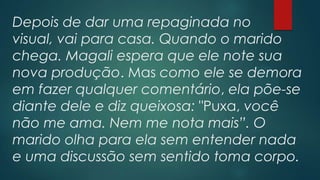Depois de dar uma repaginada no
visual, vai para casa. Quando o marido
chega. Magali espera que ele note sua
nova produção. Mas como ele se demora
em fazer qualquer comentário, ela põe-se
diante dele e diz queixosa: "Puxa, você
não me ama. Nem me nota mais”. O
marido olha para ela sem entender nada
e uma discussão sem sentido toma corpo.
 