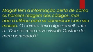 Magali tem a informação certa de como
os homens reagem aos códigos, mas
não a utilizou para se comunicar com seu
marido. O correto seria algo semelhante
a: "Que tal meu novo visual? Gostou do
meu penteado?''
 