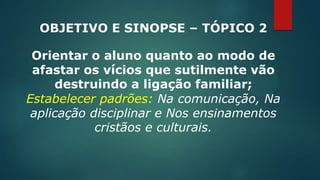 OBJETIVO E SINOPSE – TÓPICO 2
Orientar o aluno quanto ao modo de
afastar os vícios que sutilmente vão
destruindo a ligação familiar;
Estabelecer padrões: Na comunicação, Na
aplicação disciplinar e Nos ensinamentos
cristãos e culturais.
 