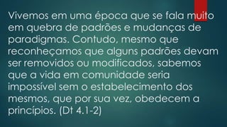 Vivemos em uma época que se fala muito
em quebra de padrões e mudanças de
paradigmas. Contudo, mesmo que
reconheçamos que alguns padrões devam
ser removidos ou modificados, sabemos
que a vida em comunidade seria
impossível sem o estabelecimento dos
mesmos, que por sua vez, obedecem a
princípios. (Dt 4.1-2)
 