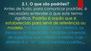 2.1. O que são padrões?
Antes de tudo, para comunicar padrões, é
necessário entender o que este termo
significa. Padrão é aquilo que é
estabelecido para servir de referência ou
modelo. Por exemplo, a fita métrica, as
trenas e as réguas são medidas universais
de superfície que utilizam o Metro, cujo
símbolo é o “m” como medida padrão...
 