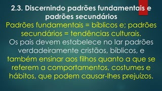 2.3. Discernindo padrões fundamentais e
padrões secundários
Padrões fundamentais = bíblicos e; padrões
secundários = tendências culturais.
Os pais devem estabelece no lar padrões
verdadeiramente cristãos, bíblicos, e
também ensinar aos filhos quanto a que se
referem a comportamentos, costumes e
hábitos, que podem causar-lhes prejuízos.
 