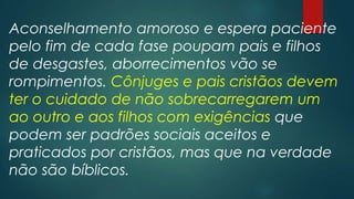 Aconselhamento amoroso e espera paciente
pelo fim de cada fase poupam pais e filhos
de desgastes, aborrecimentos vão se
rompimentos. Cônjuges e pais cristãos devem
ter o cuidado de não sobrecarregarem um
ao outro e aos filhos com exigências que
podem ser padrões sociais aceitos e
praticados por cristãos, mas que na verdade
não são bíblicos.
 