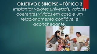 OBJETIVO E SINOPSE – TÓPICO 3
Implantar valores universais, valores
coerentes vividos em casa e um
relacionamento confiável e
aconchegante.
 