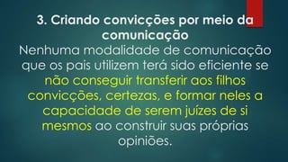 3. Criando convicções por meio da
comunicação
Nenhuma modalidade de comunicação
que os pais utilizem terá sido eficiente se
não conseguir transferir aos filhos
convicções, certezas, e formar neles a
capacidade de serem juízes de si
mesmos ao construir suas próprias
opiniões.
 