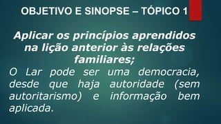 OBJETIVO E SINOPSE – TÓPICO 1
Aplicar os princípios aprendidos
na lição anterior às relações
familiares;
O Lar pode ser uma democracia,
desde que haja autoridade (sem
autoritarismo) e informação bem
aplicada.
 