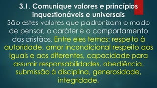 3.1. Comunique valores e princípios
inquestionáveis e universais
São estes valores que padronizam o modo
de pensar, o caráter e o comportamento
dos cristãos. Entre eles temos: respeito à
autoridade, amor incondicional respeito aos
iguais e aos diferentes, capacidade para
assumir responsabilidades, obediência,
submissão à disciplina, generosidade,
integridade,
 