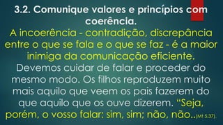 3.2. Comunique valores e princípios com
coerência.
A incoerência - contradição, discrepância
entre o que se fala e o que se faz - é a maior
inimiga da comunicação eficiente.
Devemos cuidar de falar e proceder do
mesmo modo. Os filhos reproduzem muito
mais aquilo que veem os pais fazerem do
que aquilo que os ouve dizerem. “Seja,
porém, o vosso falar: sim, sim; não, não..(Mt 5.37).
 