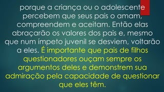 porque a criança ou o adolescente
percebem que seus pais o amam,
compreendem e aceitam. Então elas
abraçarão os valores dos pais e, mesmo
que num ímpeto juvenil se desviem, voltarão
a eles. É importante que pais de filhos
questionadores ouçam sempre os
argumentos deles e demonstrem sua
admiração pela capacidade de questionar
que eles têm.
 