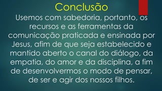 Conclusão
Usemos com sabedoria, portanto, os
recursos e as ferramentas da
comunicação praticada e ensinada por
Jesus, afim de que seja estabelecido e
mantido aberto o canal do diálogo, da
empatia, do amor e da disciplina, a fim
de desenvolvermos o modo de pensar,
de ser e agir dos nossos filhos.
 