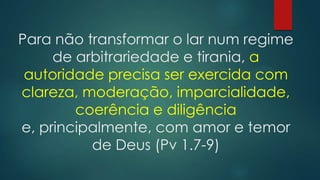 Para não transformar o lar num regime
de arbitrariedade e tirania, a
autoridade precisa ser exercida com
clareza, moderação, imparcialidade,
coerência e diligência
e, principalmente, com amor e temor
de Deus (Pv 1.7-9)
 