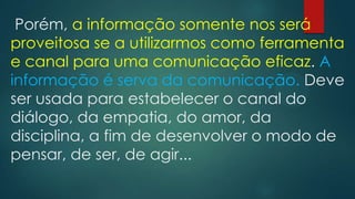 Porém, a informação somente nos será
proveitosa se a utilizarmos como ferramenta
e canal para uma comunicação eficaz. A
informação é serva da comunicação. Deve
ser usada para estabelecer o canal do
diálogo, da empatia, do amor, da
disciplina, a fim de desenvolver o modo de
pensar, de ser, de agir...
 