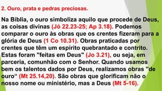 Na Bíblia, o ouro simboliza aquilo que procede de Deus,
as coisas divinas (Jó 22.23-25; Ap 3.18). Podemos
comparar o ouro às obras que os crentes fizeram para a
glória de Deus (1 Co 10.31). Obras praticadas por
crentes que têm um espírito quebrantado e contrito.
Estas foram "feitas em Deus" (Jo 3.21), ou seja, em
parceria, comunhão com o Senhor. Quando usamos
bem os talentos dados por Deus, realizamos obras "de
ouro“ (Mt 25.14,20). São obras que glorificam não o
nosso nome ou ministério, mas a Deus (Mt 5-16).
2. Ouro, prata e pedras preciosas.
 
