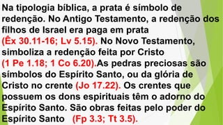 Na tipologia bíblica, a prata é símbolo de
redenção. No Antigo Testamento, a redenção dos
filhos de Israel era paga em prata
(Êx 30.11-16; Lv 5.15). No Novo Testamento,
simboliza a redenção feita por Cristo
(1 Pe 1.18; 1 Co 6.20).As pedras preciosas são
símbolos do Espírito Santo, ou da glória de
Cristo no crente (Jo 17.22). Os crentes que
possuem os dons espirituais têm o adorno do
Espírito Santo. São obras feitas pelo poder do
Espírito Santo (Fp 3.3; Tt 3.5).
 