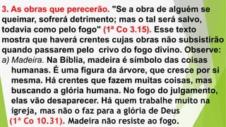 3. As obras que perecerão. "Se a obra de alguém se
queimar, sofrerá detrimento; mas o tal será salvo,
todavia como pelo fogo" (1ª Co 3.15). Esse texto
mostra que haverá crentes cujas obras não subsistirão
quando passarem pelo crivo do fogo divino. Observe:
a) Madeira. Na Bíblia, madeira é símbolo das coisas
humanas. É uma figura da árvore, que cresce por si
mesma. Há crentes que fazem muitas coisas, mas
buscando a glória humana. No fogo do julgamento,
elas vão desaparecer. Há quem trabalhe muito na
igreja, mas não o faz para a glória de Deus
(1ª Co 10.31). Madeira não resiste ao fogo.
 