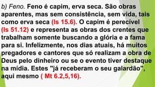 b) Feno. Feno é capim, erva seca. São obras
aparentes, mas sem consistência, sem vida, tais
como erva seca (Is 15.6). O capim é perecível
(Is 51.12) e representa as obras dos crentes que
trabalham somente buscando a glória e a fama
para si. Infelizmente, nos dias atuais, há muitos
pregadores e cantores que só realizam a obra de
Deus pelo dinheiro ou se o evento tiver destaque
na mídia. Estes "já receberam o seu galardão",
aqui mesmo ( Mt 6.2,5,16).
 