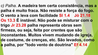 c) Palha. A madeira tem certa consistência, mas a
palha é muito fraca. Não resiste a força do fogo.
O vento a leva com facilidade Sl 1.4 Jó 21.18
Os 13.3 É instável. Não pode se misturar com o
trigo Jr 23.28 palha representa obras sem
firmeza, ou seja, feita por crentes que são
inconstantes. Muitos vivem mudando de igreja,
de costume, de crenças, etc. São levados, como
a palha, por "todo vento de doutrina" Ef 4.14
 