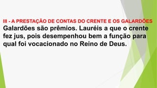 III - A PRESTAÇÃO DE CONTAS DO CRENTE E OS GALARDÕES
Galardões são prêmios. Lauréis a que o crente
fez jus, pois desempenhou bem a função para
qual foi vocacionado no Reino de Deus.
 