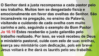 O Senhor dará a justa recompensa a cada pastor pelo
seu trabalho. Muitos tem se desgastado física e
emocionalmente em favor das ovelhas do Senhor. São
incansáveis na pregação, no ensino da Palavra,
visitando e cuidando de cada ovelha com muito
carinho e zelo, seguindo o exemplo do Bom Pastor
Jo 10.10 Estes receberão o justo galardão pelo
trabalho realizado. Por isso, se você recebeu de Deus
o ministério pastoral, cuide com zelo de suas ovelhas,
exerça seu ministério com dedicação, pois em breve
Jesus voltará e lhe dará os lauréis pelo seu trabalho.
 