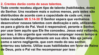 2. Crentes darão conta de seus talentos.
Todo crente recebeu algum tipo de talento (habilidades, dons)
do Senhor. Uns recebem mais e outros menos, pois estes são
distribuídos de acordo com a capacidade de cada um, mas
todos recebem Mt 5.14-30 O Senhor espera que venhamos
desenvolver nossos talentos com dedicação e zelo, utilizando-
os para a glória do Pai. Você é responsável, perante o Senhor,
por usar bem aquilo que Ele lhe concedeu. Jesus está voltando,
por isso, é tão urgente que venhamos empregar nosso tempo e
nossos talentos diligentemente em sua obra. Não aja jamais
como o servo negligente, que com medo do seu senhor,
enterrou seu talento. Utilize suas habilidades em favor do Reino
de Deus, pois o Pai vai lhe recompensar por isso
 