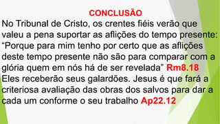 CONCLUSÃO
No Tribunal de Cristo, os crentes fiéis verão que
valeu a pena suportar as aflições do tempo presente:
“Porque para mim tenho por certo que as aflições
deste tempo presente não são para comparar com a
glória quem em nós há de ser revelada” Rm8.18
Eles receberão seus galardões. Jesus é que fará a
criteriosa avaliação das obras dos salvos para dar a
cada um conforme o seu trabalho Ap22.12
 